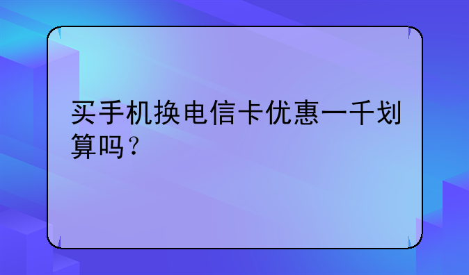 买手机换电信卡优惠一千划算吗？