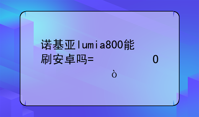 诺基亚lumia800能刷安卓吗?具体步骤？