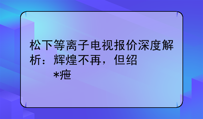 松下等离子电视报价深度解析：辉煌不再，但经典犹存