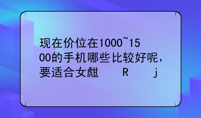 现在价位在1000~1500的手机哪些比较好呢，要适合女生用的