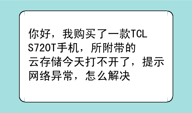 你好，我购买了一款TCLS720T手机，所附带的云存储今天打不开了，提示网络异常，怎么解决