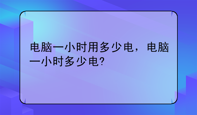 电脑一小时用多少电，电脑一小时多少电?