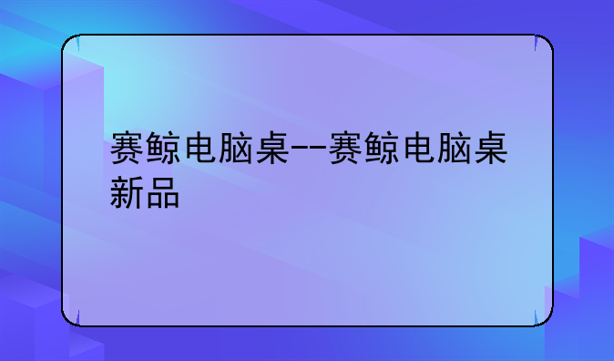 赛鲸电脑桌--赛鲸电脑桌新品