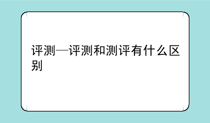 评测—评测和测评有什么区别