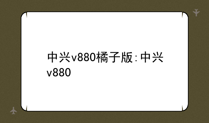 中兴v880橘子版:中兴v880+