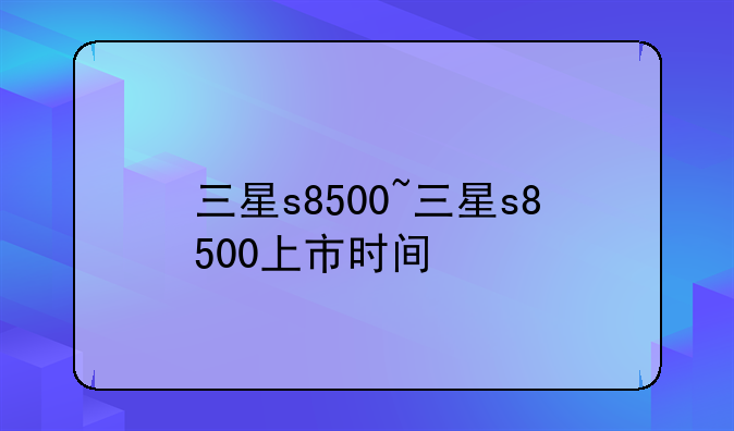 三星s8500~三星s8500上市时间