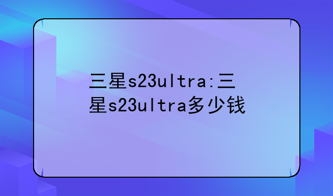 三星s23ultra:三星s23ultra多少钱