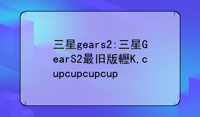 三星gears2:三星GearS2最旧版软件