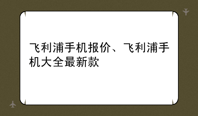 飞利浦手机报价、飞利浦手机大全最新款