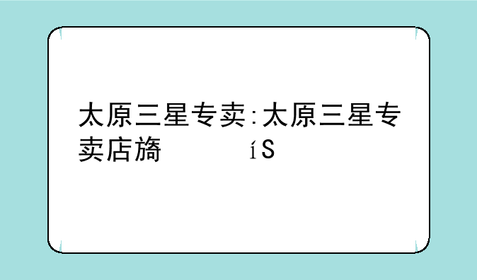太原三星专卖:太原三星专卖店旗舰店