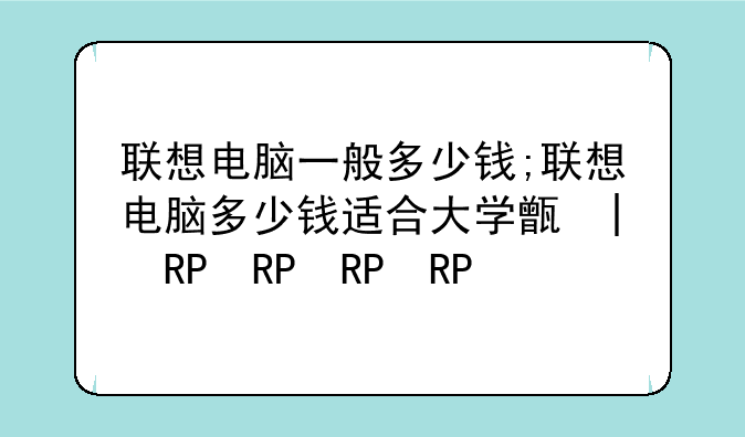 联想电脑一般多少钱;联想电脑多少钱适合大学生用