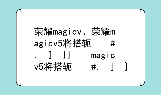 荣耀magicv、荣耀magicv5将搭载通义千问